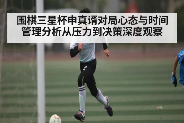 围棋三星杯申真谞对局心态与时间管理分析从压力到决策深度观察